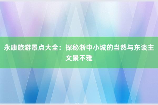 永康旅游景点大全：探秘浙中小城的当然与东谈主文景不雅