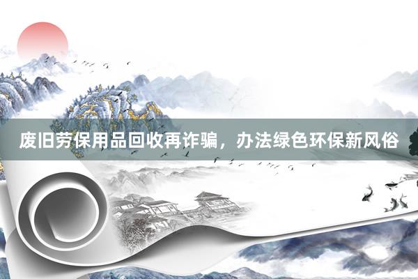 废旧劳保用品回收再诈骗，办法绿色环保新风俗